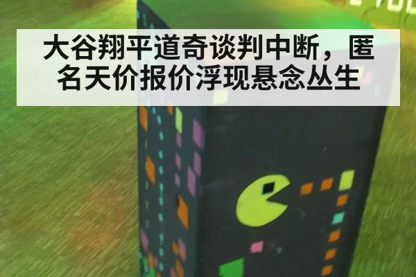 大谷翔平道奇谈判中断，匿名天价报价浮现悬念丛生