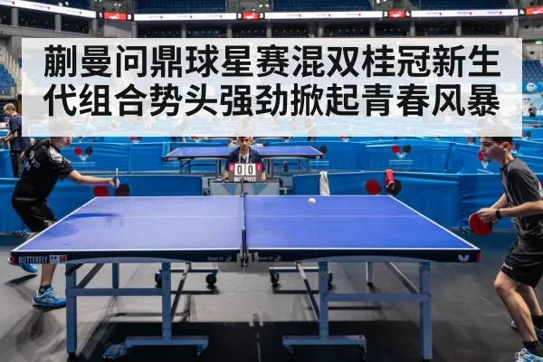 蒯曼问鼎球星赛混双桂冠新生代组合势头强劲掀起青春风暴