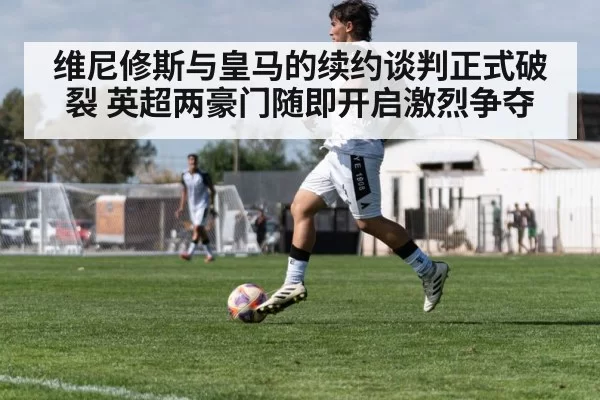 维尼修斯与皇马的续约谈判正式破裂 英超两豪门随即开启激烈争夺