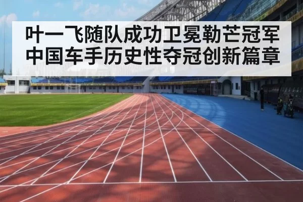叶一飞随队成功卫冕勒芒冠军 中国车手历史性夺冠创新篇章