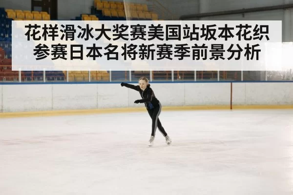 花样滑冰大奖赛美国站坂本花织参赛日本名将新赛季前景分析