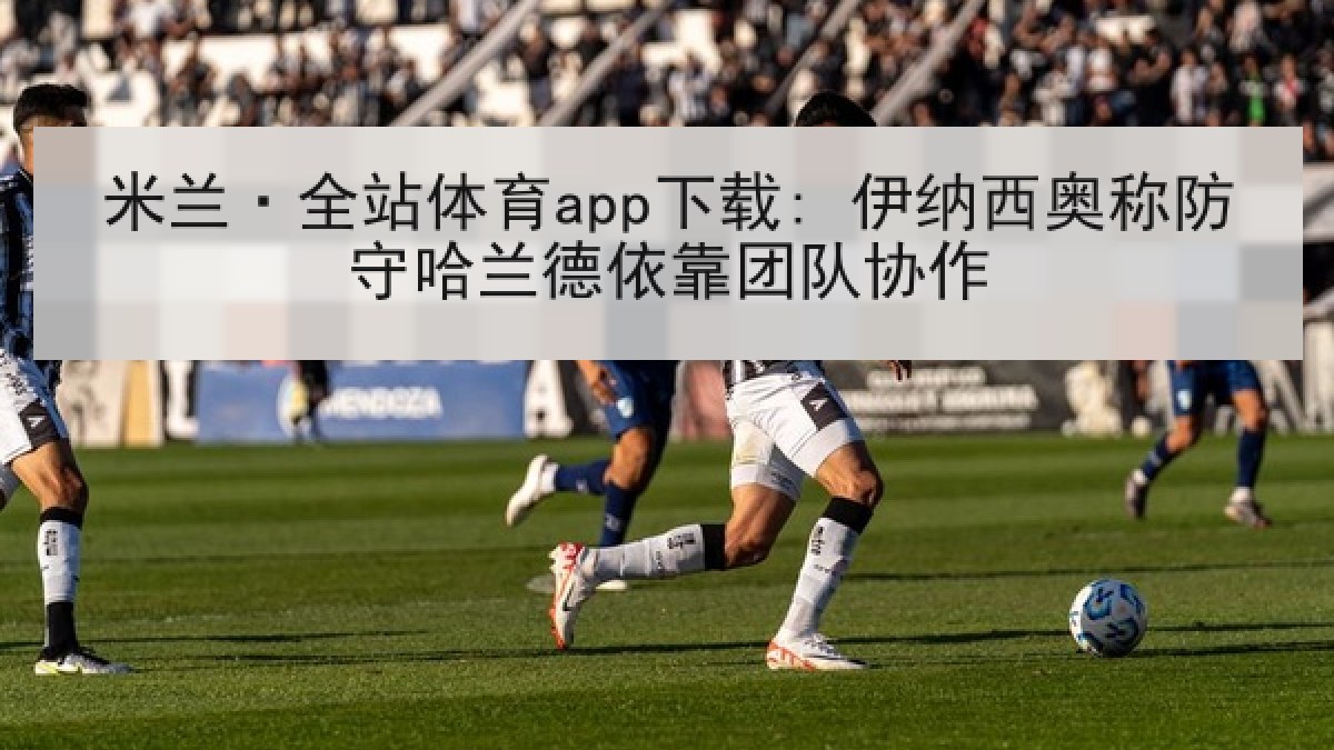 米兰·全站体育app下载: 伊纳西奥称防守哈兰德依靠团队协作 米兰·全站体育app下载: 伊纳西奥称防守哈兰德依靠团队协作